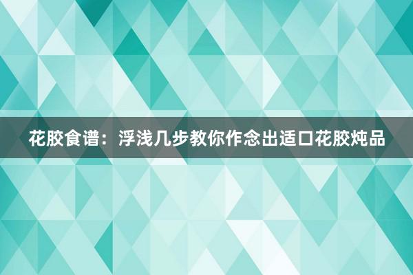 花胶食谱：浮浅几步教你作念出适口花胶炖品